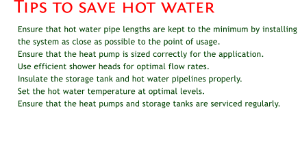 Ensure that hot water pipe lengths are kept to the minimum by installing the system as close as possible to the point of usage. 	Ensure that the heat pump is sized correctly for the application. 	Use efficient shower heads for optimal flow rates. 	Insulate the storage tank and hot water pipelines properly. 	Set the hot water temperature at optimal levels. 	Ensure that the heat pumps and storage tanks are serviced regularly. Tips to save hot water